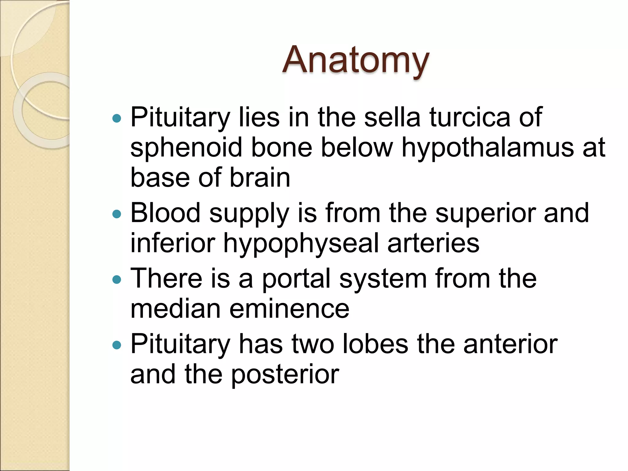 Anatomy
 Pituitary lies in the sella turcica of
sphenoid bone below hypothalamus at
base of brain
 Blood supply is from the superior and
inferior hypophyseal arteries
 There is a portal system from the
median eminence
 Pituitary has two lobes the anterior
and the posterior
 