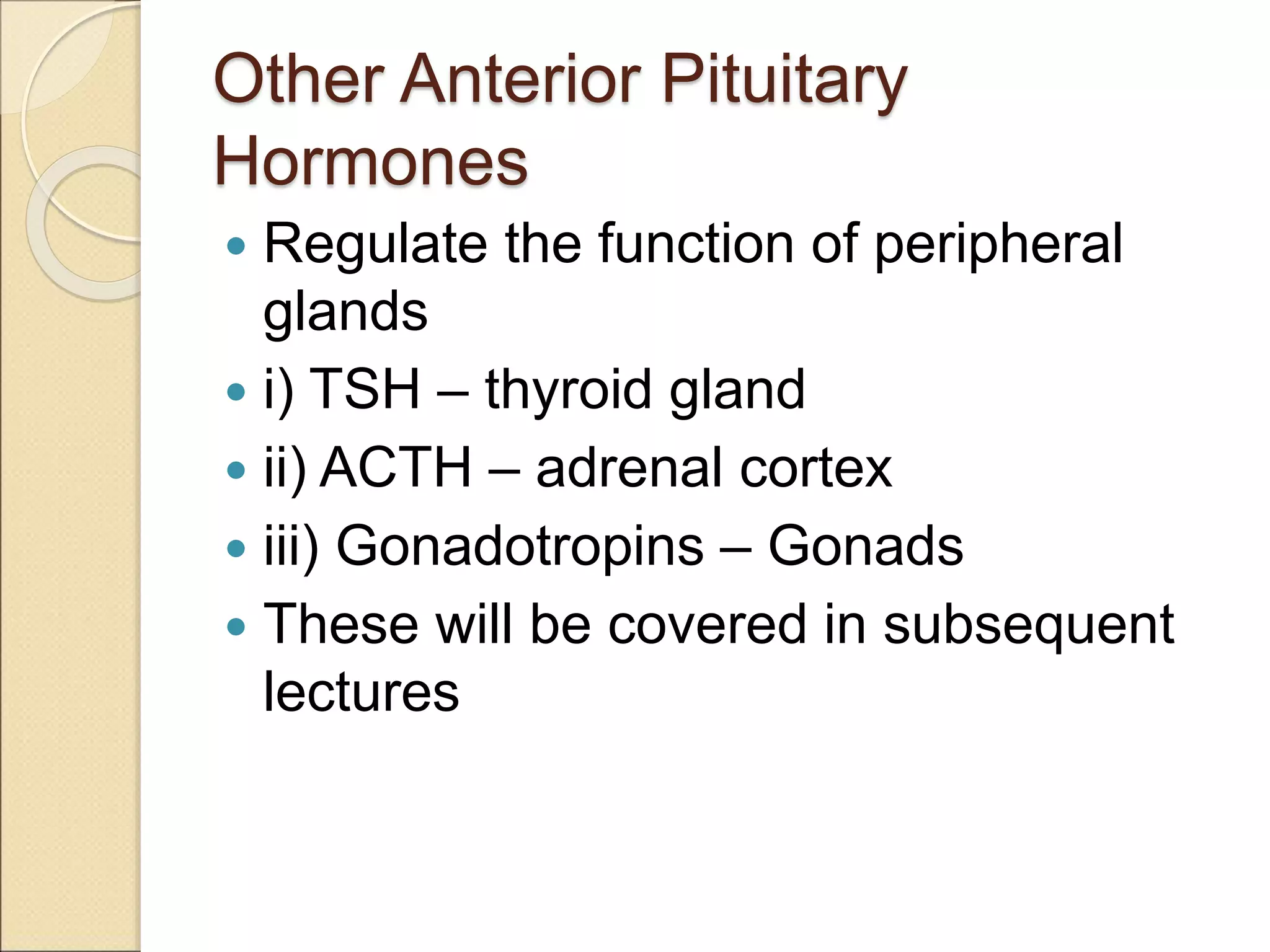 Other Anterior Pituitary
Hormones
 Regulate the function of peripheral
glands
 i) TSH – thyroid gland
 ii) ACTH – adrenal cortex
 iii) Gonadotropins – Gonads
 These will be covered in subsequent
lectures
 