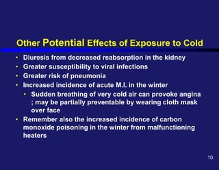 Other Potential Effects of Exposure to Cold
• Diuresis from decreased reabsorption in the kidney
• Greater susceptibility to viral infections
• Greater risk of pneumonia
• Increased incidence of acute M.I. in the winter
• Sudden breathing of very cold air can provoke angina
; may be partially preventable by wearing cloth mask
over face
• Remember also the increased incidence of carbon
monoxide poisoning in the winter from malfunctioning
heaters
10
 