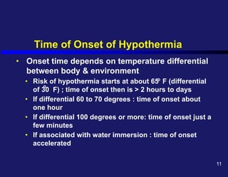 Time of Onset of Hypothermia
• Onset time depends on temperature differential
between body & environment
• Risk of hypothermia starts at about 65 F (differential
of 30 F) ; time of onset then is > 2 hours to days
• If differential 60 to 70 degrees : time of onset about
one hour
• If differential 100 degrees or more: time of onset just a
few minutes
• If associated with water immersion : time of onset
accelerated
o
o
11
 