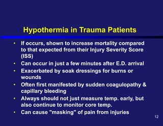 Hypothermia in Trauma Patients
• If occurs, shown to increase mortality compared
to that expected from their Injury Severity Score
(ISS)
• Can occur in just a few minutes after E.D. arrival
• Exacerbated by soak dressings for burns or
wounds
• Often first manifested by sudden coagulopathy &
capillary bleeding
• Always should not just measure temp. early, but
also continue to monitor core temp.
• Can cause "masking" of pain from injuries
12
 