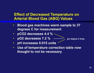 Effect of Decreased Temperature on
Arterial Blood Gas (ABG) Values
• Blood gas machines warm sample to 37
degrees C for measurement
• pCO2 decreases 4.4 %
• pO2 decreases 7.2 % per degree C drop
• pH increases 0.015 units
• Use of temperature correction table now
thought to not be necessary
19
 