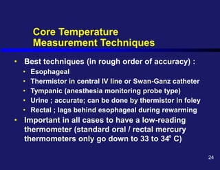 Core Temperature
Measurement Techniques
• Best techniques (in rough order of accuracy) :
• Esophageal
• Thermistor in central IV line or Swan-Ganz catheter
• Tympanic (anesthesia monitoring probe type)
• Urine ; accurate; can be done by thermistor in foley
• Rectal ; lags behind esophageal during rewarming
• Important in all cases to have a low-reading
thermometer (standard oral / rectal mercury
thermometers only go down to 33 to 34 C)
o
24
 