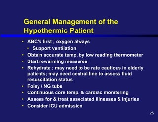 General Management of the
Hypothermic Patient
• ABC's first ; oxygen always
• Support ventilation
• Obtain accurate temp. by low reading thermometer
• Start rewarming measures
• Rehydrate ; may need to be rate cautious in elderly
patients; may need central line to assess fluid
resuscitation status
• Foley / NG tube
• Continuous core temp. & cardiac monitoring
• Assess for & treat associated illnesses & injuries
• Consider ICU admission
25
 
