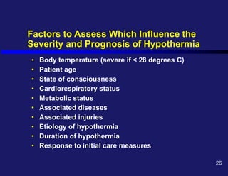 Factors to Assess Which Influence the
Severity and Prognosis of Hypothermia
• Body temperature (severe if < 28 degrees C)
• Patient age
• State of consciousness
• Cardiorespiratory status
• Metabolic status
• Associated diseases
• Associated injuries
• Etiology of hypothermia
• Duration of hypothermia
• Response to initial care measures
26
 