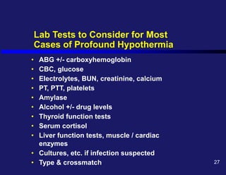 Lab Tests to Consider for Most
Cases of Profound Hypothermia
• ABG +/- carboxyhemoglobin
• CBC, glucose
• Electrolytes, BUN, creatinine, calcium
• PT, PTT, platelets
• Amylase
• Alcohol +/- drug levels
• Thyroid function tests
• Serum cortisol
• Liver function tests, muscle / cardiac
enzymes
• Cultures, etc. if infection suspected
• Type & crossmatch 27
 