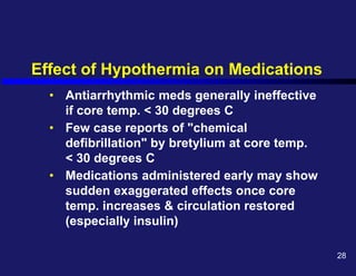 Effect of Hypothermia on Medications
• Antiarrhythmic meds generally ineffective
if core temp. < 30 degrees C
• Few case reports of "chemical
defibrillation" by bretylium at core temp.
< 30 degrees C
• Medications administered early may show
sudden exaggerated effects once core
temp. increases & circulation restored
(especially insulin)
28
 