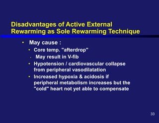 Disadvantages of Active External
Rewarming as Sole Rewarming Technique
• May cause :
• Core temp. "afterdrop"
• May result in V-fib
• Hypotension / cardiovascular collapse
from peripheral vasodilatation
• Increased hypoxia & acidosis if
peripheral metabolism increases but the
"cold" heart not yet able to compensate
33
 