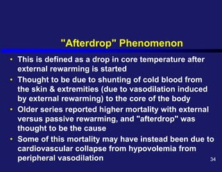 "Afterdrop" Phenomenon
• This is defined as a drop in core temperature after
external rewarming is started
• Thought to be due to shunting of cold blood from
the skin & extremities (due to vasodilation induced
by external rewarming) to the core of the body
• Older series reported higher mortality with external
versus passive rewarming, and "afterdrop" was
thought to be the cause
• Some of this mortality may have instead been due to
cardiovascular collapse from hypovolemia from
peripheral vasodilation 34
 