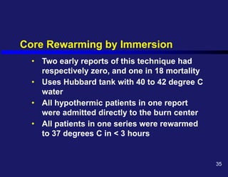 Core Rewarming by Immersion
• Two early reports of this technique had
respectively zero, and one in 18 mortality
• Uses Hubbard tank with 40 to 42 degree C
water
• All hypothermic patients in one report
were admitted directly to the burn center
• All patients in one series were rewarmed
to 37 degrees C in < 3 hours
35
 