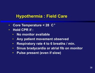 Hypothermia : Field Care
• Core Temperature < 28 C
• Hold CPR if :
• No monitor available
• Any patient movement observed
• Respiratory rate 4 to 6 breaths / min.
• Sinus bradycardia or atrial fib on monitor
• Pulse present (even if slow)
o
36
 