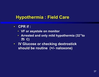 Hypothermia : Field Care
• CPR if :
• VF or asystole on monitor
• Arrested and only mild hypothermia (32 to
35 C)
• IV Glucose or checking dextrostick
should be routine (+/- naloxone)
o
o
37
 