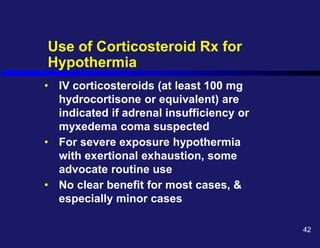 Use of Corticosteroid Rx for
Hypothermia
• IV corticosteroids (at least 100 mg
hydrocortisone or equivalent) are
indicated if adrenal insufficiency or
myxedema coma suspected
• For severe exposure hypothermia
with exertional exhaustion, some
advocate routine use
• No clear benefit for most cases, &
especially minor cases
42
 