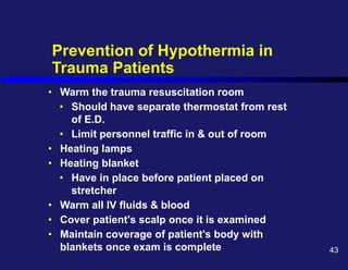 Prevention of Hypothermia in
Trauma Patients
• Warm the trauma resuscitation room
• Should have separate thermostat from rest
of E.D.
• Limit personnel traffic in & out of room
• Heating lamps
• Heating blanket
• Have in place before patient placed on
stretcher
• Warm all IV fluids & blood
• Cover patient's scalp once it is examined
• Maintain coverage of patient's body with
blankets once exam is complete 43
 
