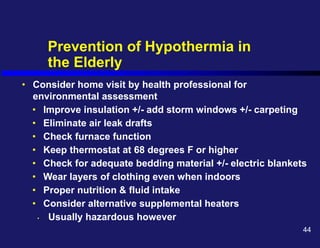 Prevention of Hypothermia in
the Elderly
• Consider home visit by health professional for
environmental assessment
• Improve insulation +/- add storm windows +/- carpeting
• Eliminate air leak drafts
• Check furnace function
• Keep thermostat at 68 degrees F or higher
• Check for adequate bedding material +/- electric blankets
• Wear layers of clothing even when indoors
• Proper nutrition & fluid intake
• Consider alternative supplemental heaters
• Usually hazardous however
44
 