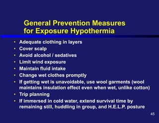 General Prevention Measures
for Exposure Hypothermia
• Adequate clothing in layers
• Cover scalp
• Avoid alcohol / sedatives
• Limit wind exposure
• Maintain fluid intake
• Change wet clothes promptly
• If getting wet is unavoidable, use wool garments (wool
maintains insulation effect even when wet, unlike cotton)
• Trip planning
• If immersed in cold water, extend survival time by
remaining still, huddling in group, and H.E.L.P. posture
45
 