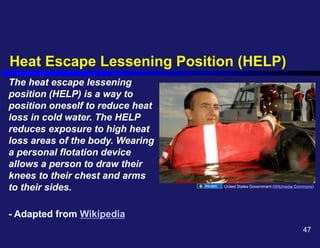 Heat Escape Lessening Position (HELP)
The heat escape lessening
position (HELP) is a way to
position oneself to reduce heat
loss in cold water. The HELP
reduces exposure to high heat
loss areas of the body. Wearing
a personal flotation device
allows a person to draw their
knees to their chest and arms
to their sides.
- Adapted from Wikipedia
United States Government (Wikimedia Commons)
47
 