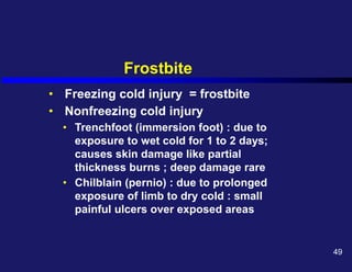 Frostbite
• Freezing cold injury = frostbite
• Nonfreezing cold injury
• Trenchfoot (immersion foot) : due to
exposure to wet cold for 1 to 2 days;
causes skin damage like partial
thickness burns ; deep damage rare
• Chilblain (pernio) : due to prolonged
exposure of limb to dry cold : small
painful ulcers over exposed areas
49
 