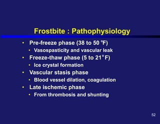 Frostbite : Pathophysiology
• Pre-freeze phase (38 to 50 F)
• Vasospasticity and vascular leak
• Freeze-thaw phase (5 to 21 F)
• Ice crystal formation
• Vascular stasis phase
• Blood vessel dilation, coagulation
• Late ischemic phase
• From thrombosis and shunting
o
o
52
 