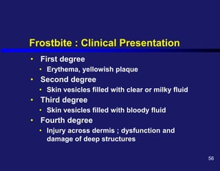 Frostbite : Clinical Presentation
• First degree
• Erythema, yellowish plaque
• Second degree
• Skin vesicles filled with clear or milky fluid
• Third degree
• Skin vesicles filled with bloody fluid
• Fourth degree
• Injury across dermis ; dysfunction and
damage of deep structures
56
 