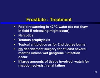 Frostbite : Treatment
• Rapid rewarming in 42 C water (do not thaw
in field if refreezing might occur)
• Narcotics
• Tetanus prophylaxis
• Topical antibiotics as for 2nd degree burns
• No debridement surgery for at least several
months unless wet gangrene / infection
occur
• If large amounts of tissue involved, watch for
rhabdomyolysis / renal failure
o
57
 