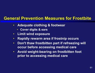 General Prevention Measures for Frostbite
• Adequate clothing & footwear
• Cover digits & ears
• Limit wind exposure
• Rapidly rewarm area if frostnip occurs
• Don't thaw frostbitten part if refreezing will
occur before accessing medical care
• Avoid weight-bearing on frostbitten foot
prior to accessing medical care
61
 