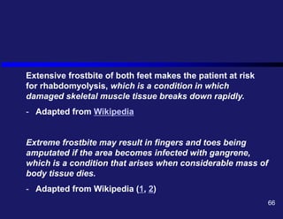 Extensive frostbite of both feet makes the patient at risk
for rhabdomyolysis, which is a condition in which
damaged skeletal muscle tissue breaks down rapidly.
- Adapted from Wikipedia
Extreme frostbite may result in fingers and toes being
amputated if the area becomes infected with gangrene,
which is a condition that arises when considerable mass of
body tissue dies.
- Adapted from Wikipedia (1, 2)
66
 