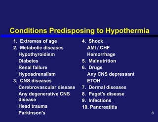 Conditions Predisposing to Hypothermia
1. Extremes of age
2. Metabolic diseases
Hypothyroidism
Diabetes
Renal failure
Hypoadrenalism
3. CNS diseases
Cerebrovascular disease
Any degenerative CNS
disease
Head trauma
Parkinson's
4. Shock
AMI / CHF
Hemorrhage
5. Malnutrition
6. Drugs
Any CNS depressant
ETOH
7. Dermal diseases
8. Paget's disease
9. Infections
10. Pancreatitis
8
 