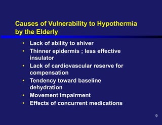 Causes of Vulnerability to Hypothermia
by the Elderly
• Lack of ability to shiver
• Thinner epidermis ; less effective
insulator
• Lack of cardiovascular reserve for
compensation
• Tendency toward baseline
dehydration
• Movement impairment
• Effects of concurrent medications
9
 
