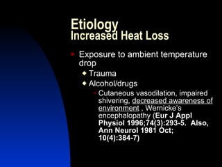 Etiology
Increased Heat Loss
   Exposure to ambient temperature
    drop
     Trauma
     Alcohol/drugs
         Cutaneous  vasodilation, impaired
         shivering, decreased awareness of
         environment , Wernicke’s
         encephalopathy (Eur J Appl
         Physiol 1996;74(3):293-5. Also,
         Ann Neurol 1981 Oct;
         10(4):384-7)
 