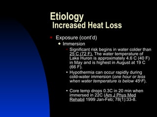 Etiology
    Increased Heat Loss
   Exposure (cont’d)
        Immersion
             Significant risk begins in water colder than
              25 C (72 F). The water temperature of
              Lake Huron is approximately 4.6 C (40 F)
              in May and is highest in August at 19 C
              (66 F).
             Hypothermia can occur rapidly during
              cold-water immersion (one hour or less
              when water temperature is below 45oF).

             Core temp drops 0.3C in 20 min when
              immersed in 22C (Am J Phys Med
              Rehabil 1999 Jan-Feb; 78(1):33-8.
 