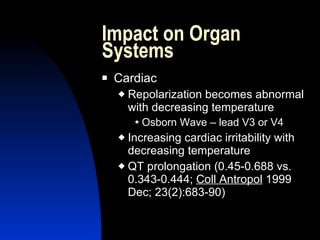 Impact on Organ
Systems
   Cardiac
       Repolarization becomes abnormal
        with decreasing temperature
          Osborn   Wave – lead V3 or V4
     Increasing cardiac irritability with
      decreasing temperature
     QT prolongation (0.45-0.688 vs.
      0.343-0.444; Coll Antropol 1999
      Dec; 23(2):683-90)
 