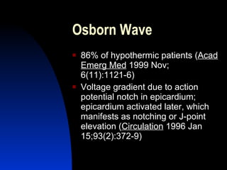 Osborn Wave
   86% of hypothermic patients (Acad
    Emerg Med 1999 Nov;
    6(11):1121-6)
   Voltage gradient due to action
    potential notch in epicardium;
    epicardium activated later, which
    manifests as notching or J-point
    elevation (Circulation 1996 Jan
    15;93(2):372-9)
 