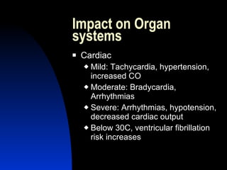 Impact on Organ
systems
   Cardiac
     Mild: Tachycardia, hypertension,
      increased CO
     Moderate: Bradycardia,
      Arrhythmias
     Severe: Arrhythmias, hypotension,
      decreased cardiac output
     Below 30C, ventricular fibrillation
      risk increases
 