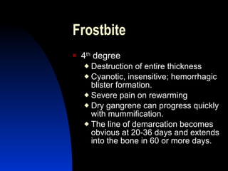 Frostbite
   4th degree
     Destruction of entire thickness
     Cyanotic, insensitive; hemorrhagic
      blister formation.
     Severe pain on rewarming
     Dry gangrene can progress quickly
      with mummification.
     The line of demarcation becomes
      obvious at 20-36 days and extends
      into the bone in 60 or more days.
 