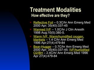 Treatment Modalities
    How effective are they?
    Reflective Foil – 0.3C/hr Ann Emerg Med
     2000 Apr; 35(40):337-45
    Warmed IVF – 1.0C/hr J Clin Anesth
     1998 Aug;10(5):380-5.
    Warm IVF, Warm/humdified oxygen,
     blankets – 1.4 C/hr Ann Emerg Med
     1996 Apr;27(4):479-84
    Bear-Hugger – 0.7C/hr Ann Emerg Med
     2000 Apr; 35(40):337-45; IVF/humidified
     O2/BH – 2.4C/hr Ann Emerg Med 1996
     Apr 27(4):479-84
 