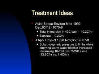 Treatment Ideas
   Aviat Space Environ Med 1992
    Dec;63(12):1070-6
       Total immersion in 42C bath – 10.2C/hr
       Blankets – 0.2C/hr
   J Appl Physiol 1998 Nov;85(5):867-8
       Subatmospheric pressure to limbs while
        applying warm-water blanket increased
        rewarming 10-fold over WWB alone
        (13.6C/hr vs. 1.4C/hr)
 