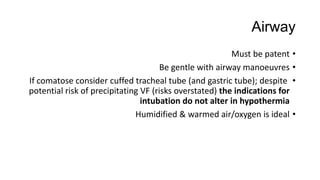 Airway
•Must be patent
•Be gentle with airway manoeuvres
•If comatose consider cuffed tracheal tube (and gastric tube); despite
potential risk of precipitating VF (risks overstated) the indications for
intubation do not alter in hypothermia
•Humidified & warmed air/oxygen is ideal
 