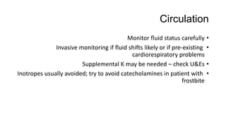 Circulation
•Monitor fluid status carefully
•Invasive monitoring if fluid shifts likely or if pre-existing
cardiorespiratory problems
•Supplemental K may be needed – check U&Es
•Inotropes usually avoided; try to avoid catecholamines in patient with
frostbite
 