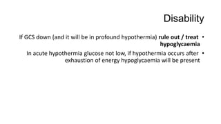Disability
•If GCS down (and it will be in profound hypothermia) rule out / treat
hypoglycaemia
•In acute hypothermia glucose not low, if hypothermia occurs after
exhaustion of energy hypoglycaemia will be present
 