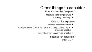 Other things to consider
•D also stands for “degrees”
•Measure core temperature
•Are they shivering?
•E stands for exposure
•Remove cold wet clothes
•But expose only one bit at a time and keep covered up as
much as possible
•Keep the room as warm as possible
•K stands for potassium
•Often low
 