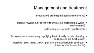 Management and treatment
•Prevention( pre hospital passive rewarming)
•Passive rewarming ( cover with insulating material in a warm
environment)
•Usually adequate for mild hypothermia
•Active external rewarming ( applying heat directly to skin ( heating
pads, forced air, heat lamps)
•Watch for rewarming shock ( peripheral vasodilation in setting of
intravascular hypovolemia)
 