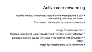 Active core rewarming
•Used in moderate to severe hypothermia when patient is still
maintaining adequate perfusion
•Can rewarm via vascular or pulmonary routes
•Lavage of various cavities
•Thoracic, peritoneal, urinary bladder but risky (marginally effective)
•Cardiopulmonary bypass for severe hypothermia with circulatory
arrest
•Watch for hyperkalemia with rewarming
 