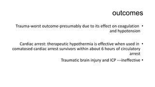 outcomes
•Trauma-worst outcome-presumably due to its effect on coagulation
and hypotension
•Cardiac arrest: therapeutic hypothermia is effective when used in
comatosed cardiac arrest survivors within about 6 hours of circulatory
arrest
•Traumatic brain injury and ICP ---ineffective
 
