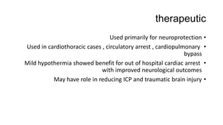 therapeutic
•Used primarily for neuroprotection
•Used in cardiothoracic cases , circulatory arrest , cardiopulmonary
bypass
•Mild hypothermia showed benefit for out of hospital cardiac arrest
with improved neurological outcomes
•May have role in reducing ICP and traumatic brain injury
 