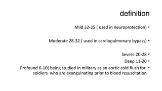 definition
•Mild 32-35 ( used in neuroprotection)
•Moderate 28-32 ( used in cardiopulmonary bypass)
•Severe 20-28
•Deep 11-20
•Profound 6-10( being studied in military as an aortic cold flush for
soldiers who are exanguinating prior to blood resuscitation
 
