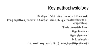 Key pathophysiology
•34 degree Celsius is an important threshold
•Coagulopathies , enzymatic functions diminish significantly below this
temperature
•Effects on metabolism
•Hypokalemia
•Hyperglycemia
•Mild acidosis
•Impaired drug metabolism( through p 450 pathway)
 