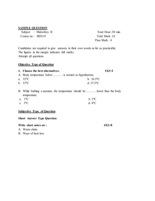 SAMPLE QUESTION
Subject : Midwifery II Total Hour :30 min
Course no : BSN19 Total Mark :10
Pass Mark : 4
Candidates are required to give answers in their own words as far as practicable.
The figures in the margin indicates full marks.
Attempt all questions.
Objective Type of Question
1. Choose the best alternatives. 1X2=2
A. Body temperature below ……… is termed as hypothermia.
a. 320C b. 36.50C
b. 370C d. 37.50C
B. While bathing a neonate, the temperature should be ………..lower than the body
temperature.
a. 10C b. 20C
c. 30C d. 40C
Subjective Type of Question
Short Answer Type Question
Write short notes on : 4X2=8
A. Warm chain
B. Ways of heat loss
 