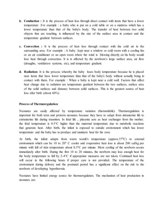 b. Conduction : It is the process of heat loss through direct contact with items that have a lower
temperature .For example : a baby who is put on a cold table or on a mattress which has a
lower temperature than that of the baby's body. The transfer of heat between two solid
objects that are touching, is influenced by the size of the surface area in contact and the
temperature gradient between surfaces.
c. Convection : It is the process of heat loss through contact with the cold air in the
surrounding area. For example : A baby kept near a window or cold room with a cooling fan
or an air conditioner or an open room where the wind is blowing directly on his body would
lose heat through convection. It is is affected by the newborn’s large surface area, air flow
(draughts, ventilation systems, etc), and temperature gradient.
d. Radiation: It is the process whereby the baby loses body temperature because he is placed
near items that have lower temperature than that of the baby's body without actually being in
contact with them. For example : When a baby is kept near a cold wall. Factors that affect
heat change due to radiation are temperature gradient between the two surfaces, surface area
of the solid surfaces and distance between solid surfaces. This is the greatest source of heat
loss after birth (about 60%).
Process of Thermoregulation
Neonates are easily affected by temperature variation (thermolabile). Thermoregulation is
important for both term and preterm neonates because they have to adapt from intrauterine life to
extrauterine life during transition. In fetal life , placenta acts as heat exchanger from the mother.
the fetal temperature is 0.5°C higher than the maternal temperature due to metabolic reactions
that generate heat. After birth, the infant is exposed to outside environment which has lower
temperature and the baby has to produce and maintain heat for his own.
At birth, the infant adapts from warm womb's temperature (approx.370C) to external
environment which can be 10 to 200 C cooler and evaporative heat loss is about 200 cal/kg per
minute with fall of skin temperature about 0.30C per minute. Most cooling of the newborn occurs
immediately after birth. During the first 10 to 20 minutes, the newborn may lose enough heat for
the body temperature to fall by 2-4°C if appropriate measures are not taken. Continued heat loss
will occur in the following hours if proper care is not provided. The temperature of the
environment during delivery and the postnatal period has a significant effect on the risk to the
newborn of developing hypothermia.
Neonates have limited energy source for thermoregulation. The mechanism of heat production in
neonates are:
 