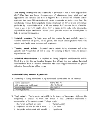 1. Nonshivering thermogenesis (NST) :The site of production of heat is brown adipose tissue
(BAT).When heat loss begins, thermoreceptors of subcutaneous tissue, spinal cord and
hypothalamus are stimulated and NST is triggered. NST is process that stimulates cellular
respiration that results high metabolism and oxygen consumption to produce more heat. The
noradrenaline released from sympathetic nervous system acts on brown fat and helps in heat
production by beta-oxidation of fat. In full term neonates BAT accounts for 4% of total fat,
which is less in low birth weight babies. BAT is located in the axilla, neck, interscapular,
supraclavicular region, mediastinum, around kidney, pancreas, trachea and adrenal glands. It
helps in chemical thermogenesis.
2. Metabolic processes: The brain, heart, and liver produce the most metabolic energy by
oxidative metabolism of glucose, fat and protein. The amount of heat produced varies with
activity, state, health status, environmental temperature.
3. Voluntary muscle activity : Increased muscle activity during restlessness and crying
generate heat. Conservation of heat is done by assuming a flexed position to decrease
exposed surface area.
4. Peripheral vasoconstriction : In response to cooling, peripheral vasoconstriction reduces
blood flow to the skin and therefore decreases loss of heat from skin surfaces. Peripheral
vasoconstriction leads to increased metabolism with excess oxygen consumation and glucose
utilization thus production of heat occurs.
Methods of Grading Neonatal Hypothermia
A. Monitoring of axillary temperature. Keep thermometer deep in axilla for full 3 minutes.
Normal temperature 36.5oC-37.5 oC
Mild hypothermia (cold stress) <36.5oC-36.0oC
Moderate hypothermia <36 oC-32 oC
Severe hypothermia <32 oC
B. Touch method : This is precise and reliable in the absence of thermometer. Abdomen skin
temperature is assessed by touch with dorsum of hand. Abdominal temperature is
representative of the core temperature. Findings include :
 Baby’s feet and hands are warm : Thermal comfort
 Peripheries are cold, the trunk is warm : Cold stress
 Peripheries and the trunk both are cold : Hypothermia
 